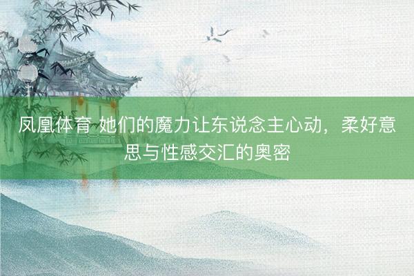 凤凰体育 她们的魔力让东说念主心动，柔好意思与性感交汇的奥密
