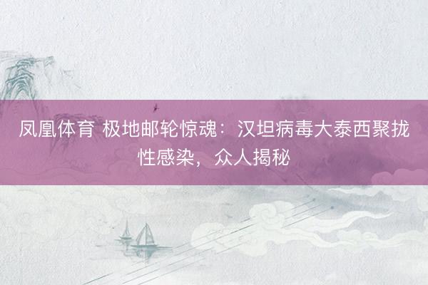 凤凰体育 极地邮轮惊魂：汉坦病毒大泰西聚拢性感染，众人揭秘
