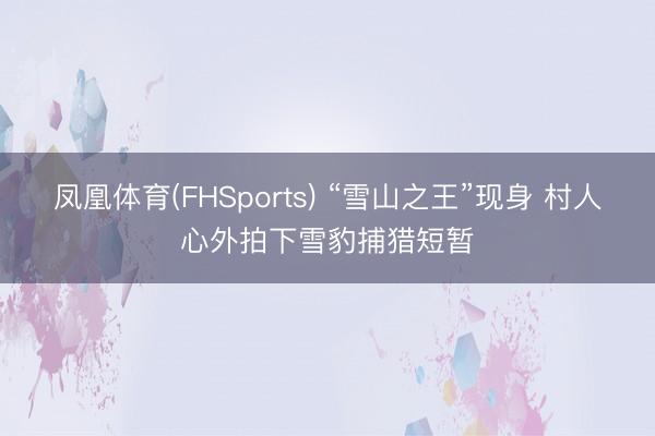 凤凰体育(FHSports) “雪山之王”现身 村人心外拍下雪豹捕猎短暂
