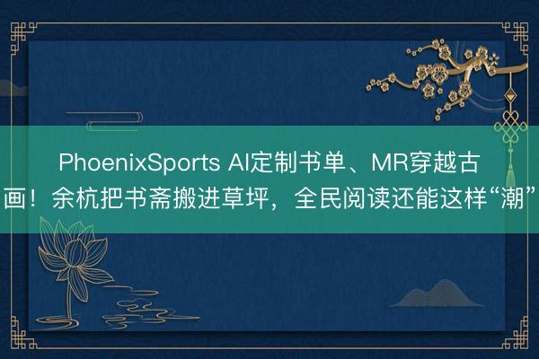 PhoenixSports AI定制书单、MR穿越古画！余杭把书斋搬进草坪，全民阅读还能这样“潮”
