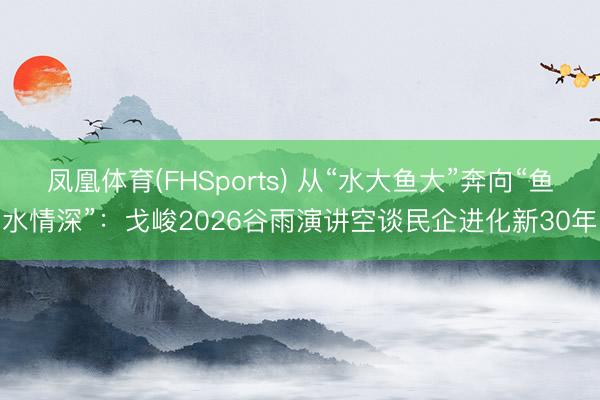 凤凰体育(FHSports) 从“水大鱼大”奔向“鱼水情深”：戈峻2026谷雨演讲空谈民企进化新30年