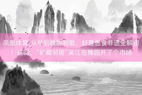 凤凰体育 从早到晚胁制歇，好意思食非遗全解锁！这回，“矿藏邻居”吴江在豫园开了个市场