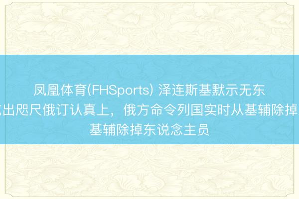 凤凰体育(FHSports) 泽连斯基默示无东说念主机或出咫尺俄订认真上，俄方命令列国实时从基辅除掉东说念主员